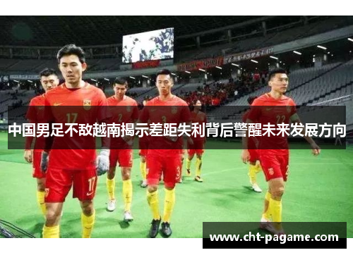 中国男足不敌越南揭示差距失利背后警醒未来发展方向 中国男足不敌越南揭示差距失利背后警醒未来发展方向