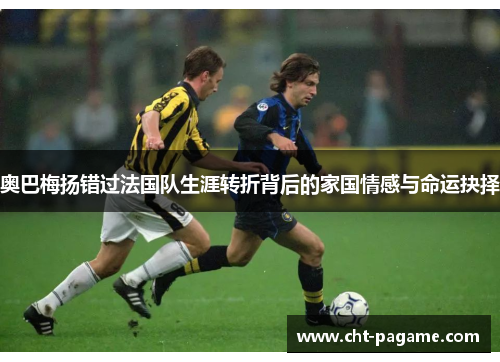 奥巴梅扬错过法国队生涯转折背后的家国情感与命运抉择