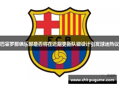 巴塞罗那俱乐部是否将在近期更新队徽设计引发球迷热议