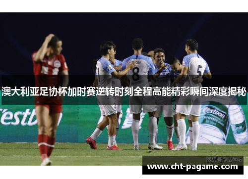 澳大利亚足协杯加时赛逆转时刻全程高能精彩瞬间深度揭秘