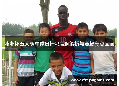 澳洲杯五大明星球员精彩表现解析与赛场亮点回顾 澳洲杯五大明星球员精彩表现解析与赛场亮点回顾