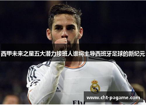 西甲未来之星五大潜力接班人谁将主导西班牙足球的新纪元