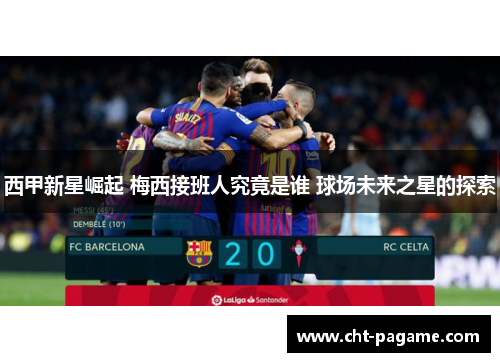 西甲新星崛起 梅西接班人究竟是谁 球场未来之星的探索