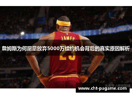 詹姆斯为何愿意放弃5000万续约机会背后的真实原因解析