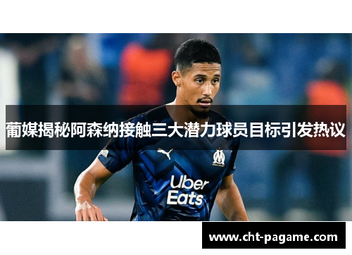 葡媒揭秘阿森纳接触三大潜力球员目标引发热议
