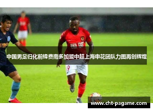 中国男足归化前锋费南多加盟中超上海申花团队力图再创辉煌 中国男足归化前锋费南多加盟中超上海申花团队力图再创辉煌