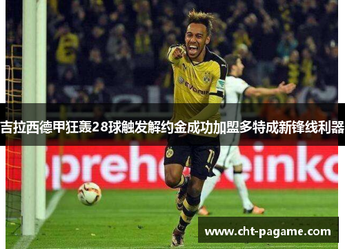 吉拉西德甲狂轰28球触发解约金成功加盟多特成新锋线利器 吉拉西德甲狂轰28球触发解约金成功加盟多特成新锋线利器