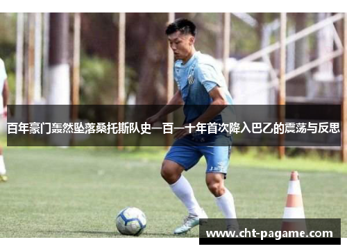 百年豪门轰然坠落桑托斯队史一百一十年首次降入巴乙的震荡与反思 百年豪门轰然坠落桑托斯队史一百一十年首次降入巴乙的震荡与反思