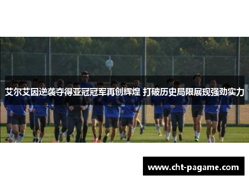 艾尔艾因逆袭夺得亚冠冠军再创辉煌 打破历史局限展现强劲实力
