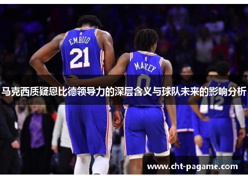 马克西质疑恩比德领导力的深层含义与球队未来的影响分析 马克西质疑恩比德领导力的深层含义与球队未来的影响分析