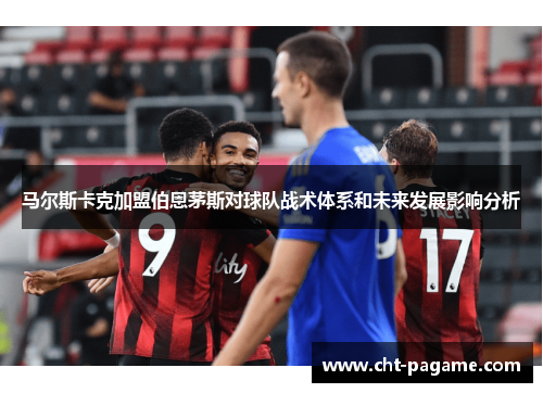 马尔斯卡克加盟伯恩茅斯对球队战术体系和未来发展影响分析 马尔斯卡克加盟伯恩茅斯对球队战术体系和未来发展影响分析